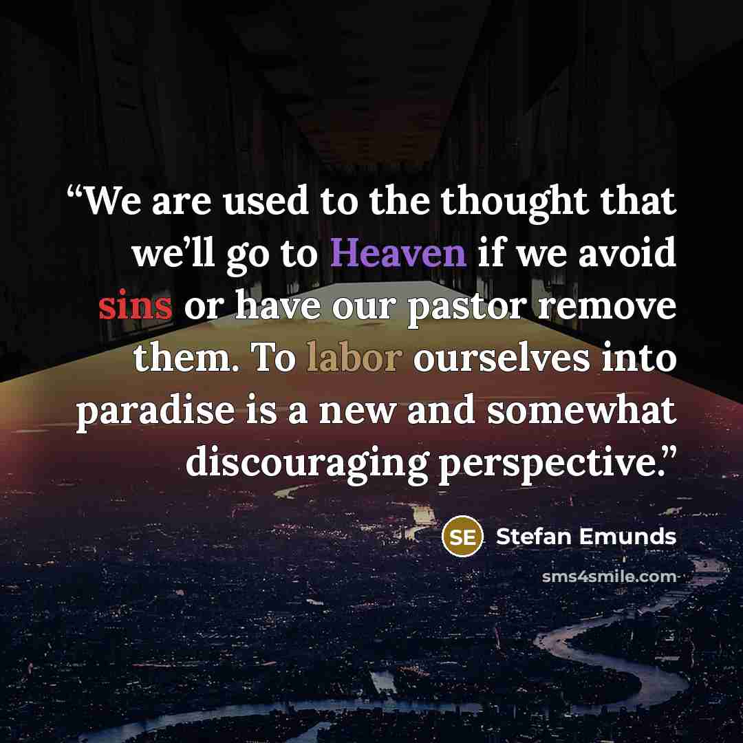 “We are used to the thought that we’ll go to Heaven if we avoid sins or have our pastor remove them. To labor ourselves into paradise is a new and somewhat discouraging perspective.” quote by Stefan Emunds