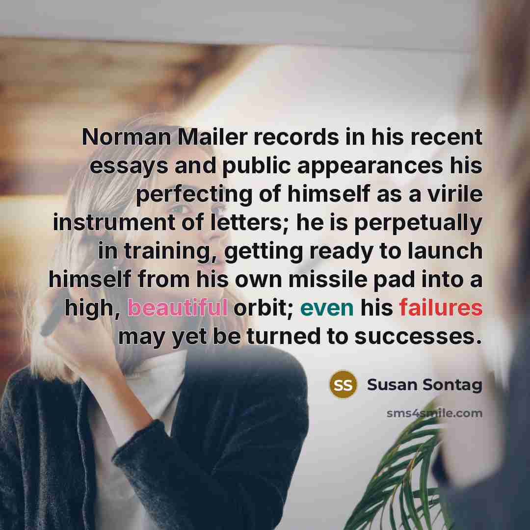 “Norman Mailer records in his recent essays and public appearances his perfecting of himself as a virile instrument of letters; he is perpetually in training, getting ready to launch himself from his own missile pad into a high, beautiful orbit; even his failures may yet be turned to successes.” quote by Susan Sontag