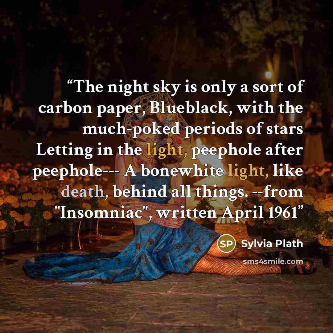 “The night sky is only a sort of carbon paper, Blueblack, with the much-poked periods of stars Letting in the light, peephole after peephole--- A bonewhite light, like death, behind all things. --from "Insomniac", written April 1961” quote by Sylvia Plath