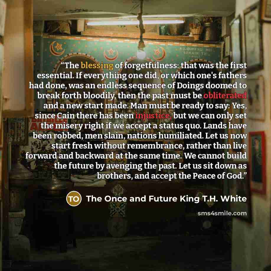 “The blessing of forgetfulness: that was the first essential. If everything one did, or which one's fathers had done, was an endless sequence of Doings doomed to break forth bloodily, then the past must be obliterated and a new start made. Man must be ready to say: Yes, since Cain there has been…” quote by The Once and Future King T.H. White