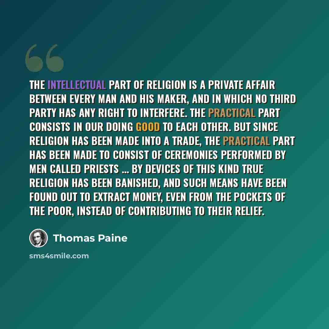 “The intellectual part of religion is a private affair between every man and his Maker, and in which no third party has any right to interfere. The practical part consists in our doing good to each other. But since religion has been made into a trade, the practical part has been made to consist of…” quote by Thomas Paine