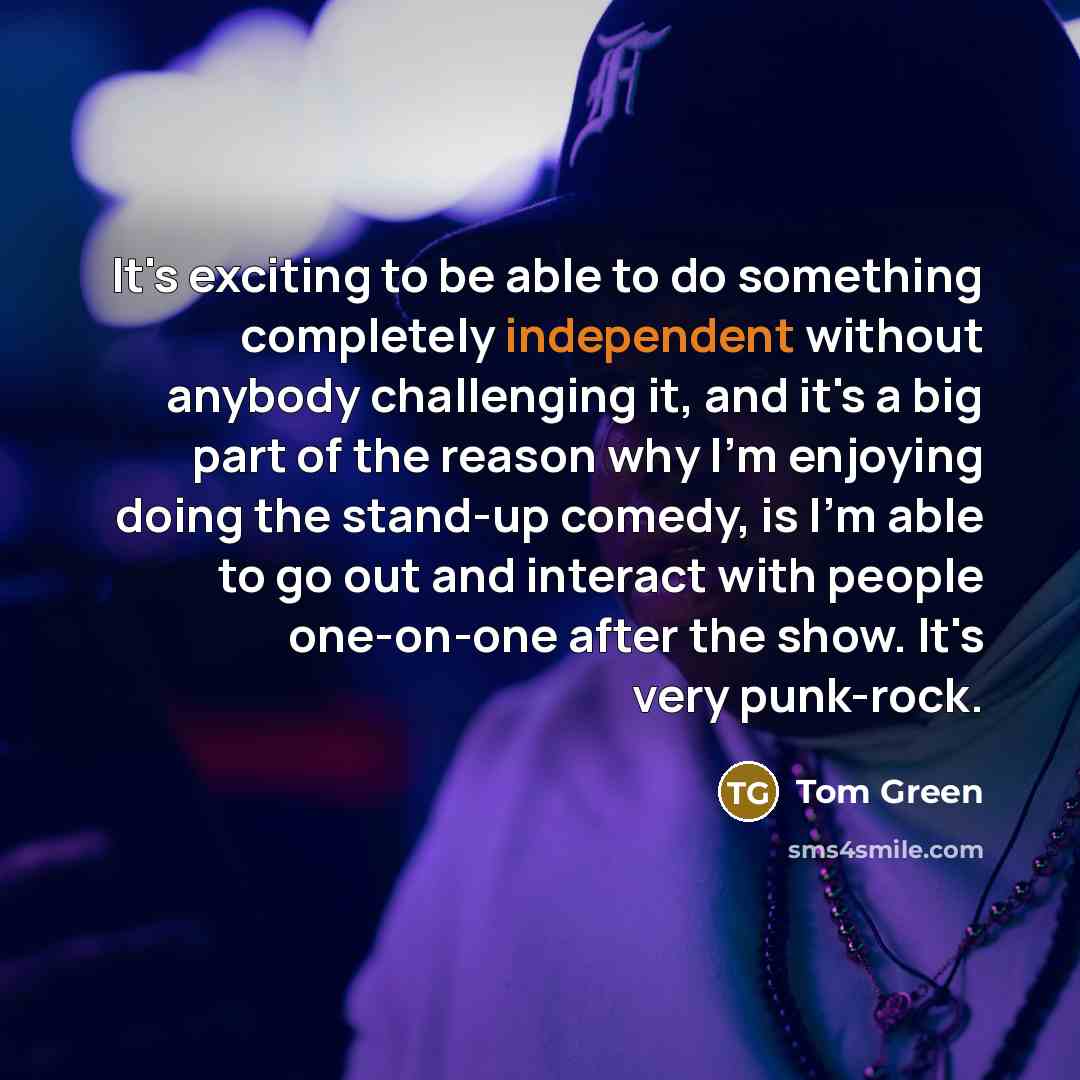 “It's exciting to be able to do something completely independent without anybody challenging it, and it's a big part of the reason why I'm enjoying doing the stand-up comedy, is I'm able to go out and interact with people one-on-one after the show. It's very punk-rock.” quote by Tom Green