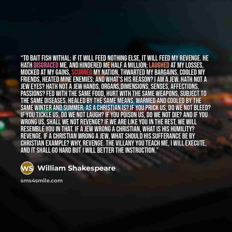 “To bait fish withal: if it will feed nothing else, it will feed my revenge. He hath disgraced me, and hindered me half a million; laughed at my losses, mocked at my gains, scorned my nation, thwarted my bargains, cooled my friends, heated mine enemies; and what's his reason? I am a Jew. Hath not a…” quote by William Shakespeare