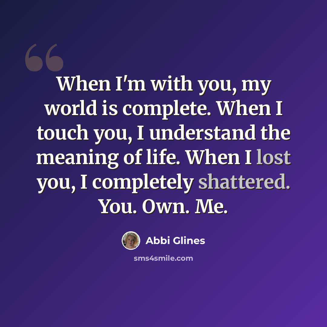 “When I'm with you, my world is complete. When I touch you, I understand the meaning of life. When I lost you, I completely shattered. You. Own. Me.” quote by Abbi Glines