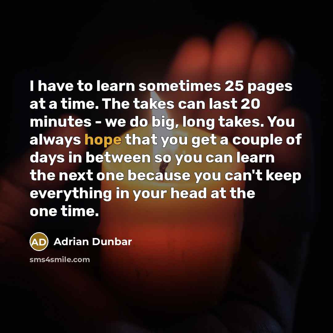 “I have to learn sometimes 25 pages at a time. The takes can last 20 minutes - we do big, long takes. You always hope that you get a couple of days in between so you can learn the next one because you can't keep everything in your head at the one time.” quote by Adrian Dunbar