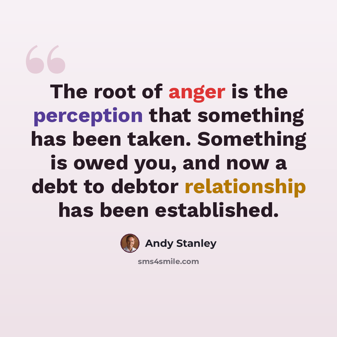 “The root of anger is the perception that something has been taken. Something is owed you, and now a debt to debtor relationship has been established.” quote by Andy Stanley