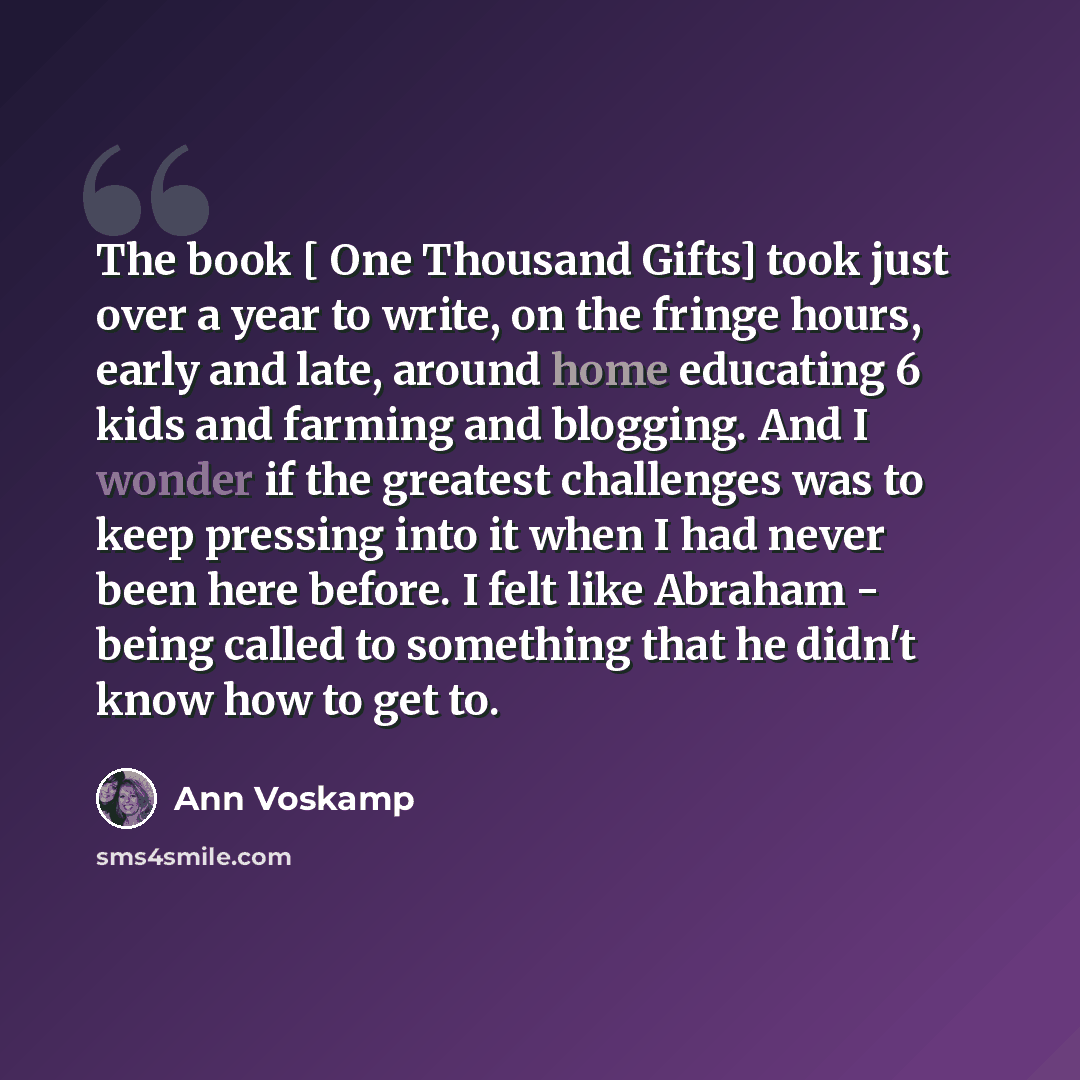 “The book [ One Thousand Gifts] took just over a year to write, on the fringe hours, early and late, around home educating 6 kids and farming and blogging. And I wonder if the greatest challenges was to keep pressing into it when I had never been here before. I felt like Abraham - being called to…” quote by Ann Voskamp