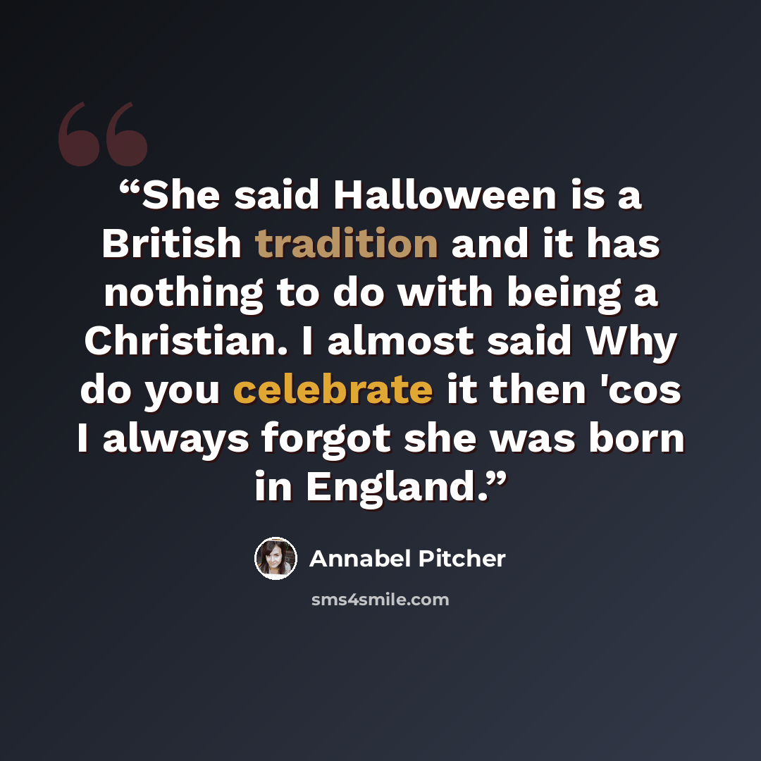 “She said Halloween is a British tradition and it has nothing to do with being a Christian. I almost said Why do you celebrate it then 'cos I always forgot she was born in England.” quote by Annabel Pitcher