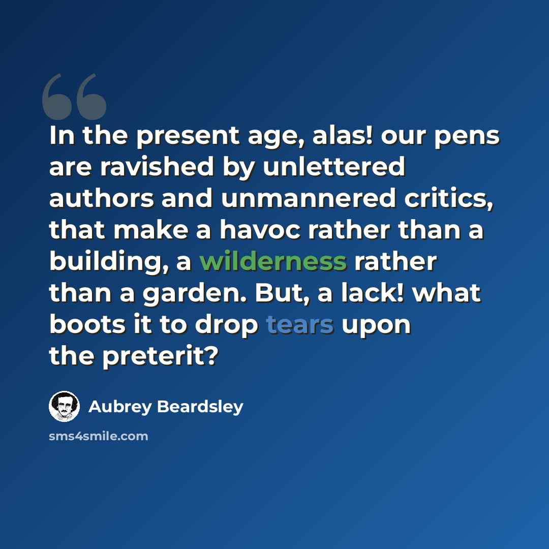 “In the present age, alas! our pens are ravished by unlettered authors and unmannered critics, that make a havoc rather than a building, a wilderness rather than a garden. But, a lack! what boots it to drop tears upon the preterit?” quote by Aubrey Beardsley