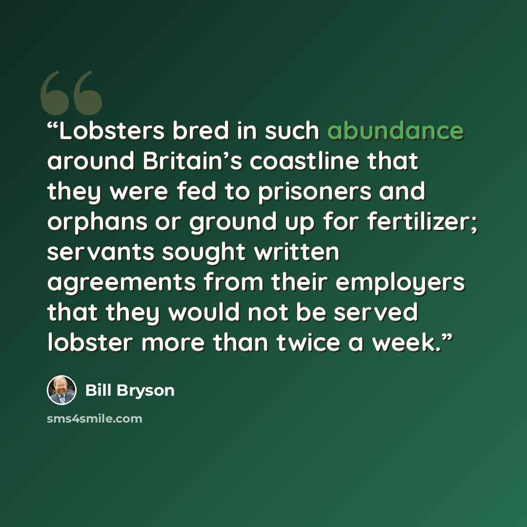 “Lobsters bred in such abundance around Britain’s coastline that they were fed to prisoners and orphans or ground up for fertilizer; servants sought written agreements from their employers that they would not be served lobster more than twice a week.” quote by Bill Bryson