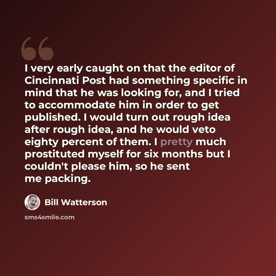 “I very early caught on that the editor of Cincinnati Post had something specific in mind that he was looking for, and I tried to accommodate him in order to get published. I would turn out rough idea after rough idea, and he would veto eighty percent of them. I pretty much prostituted myself for…” quote by Bill Watterson