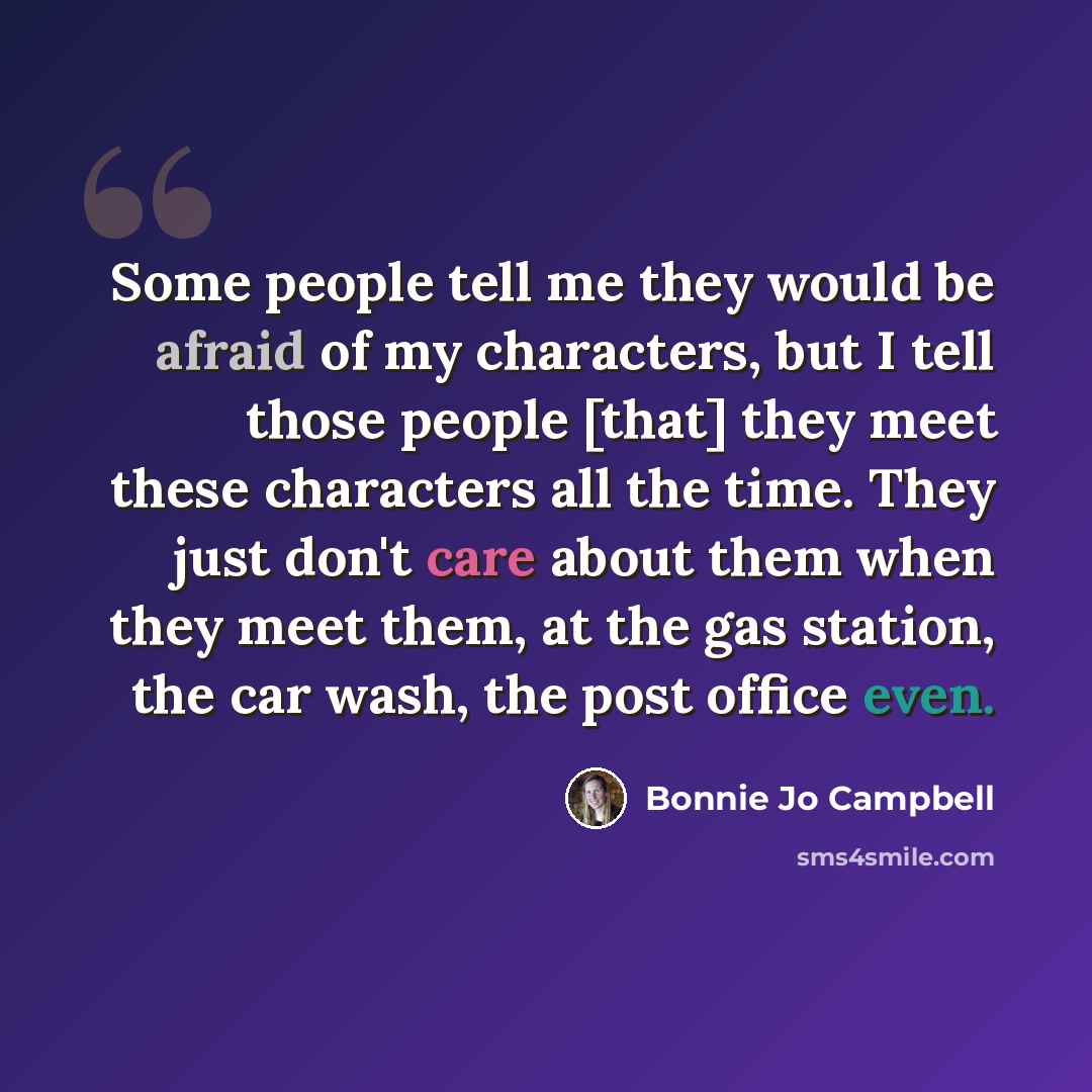 “Some people tell me they would be afraid of my characters, but I tell those people [that] they meet these characters all the time. They just don't care about them when they meet them, at the gas station, the car wash, the post office even.” quote by Bonnie Jo Campbell