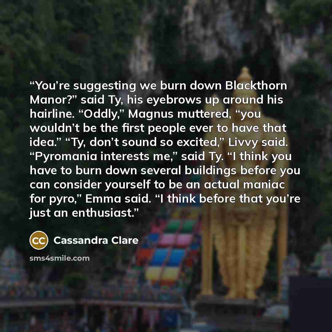 “You’re suggesting we burn down Blackthorn Manor?” said Ty, his eyebrows up around his hairline. “Oddly,” Magnus muttered, “you wouldn’t be the first people ever to have that idea.” “Ty, don’t sound so excited,” Livvy said. “Pyromania interests me,” said Ty. “I think you have to burn down several…” quote by Cassandra Clare