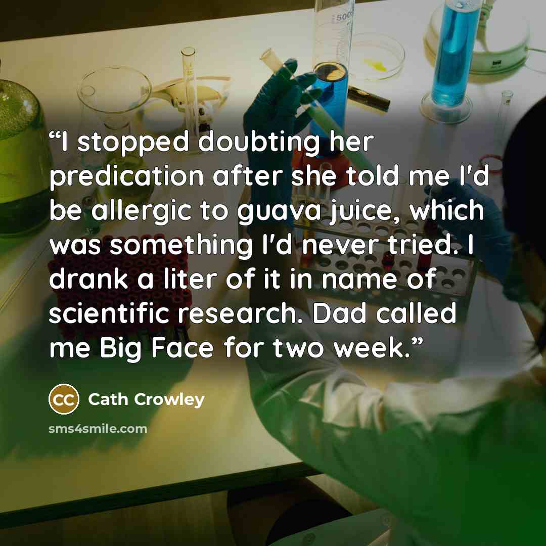 “I stopped doubting her predication after she told me I'd be allergic to guava juice, which was something I'd never tried. I drank a liter of it in name of scientific research. Dad called me Big Face for two week.” quote by Cath Crowley