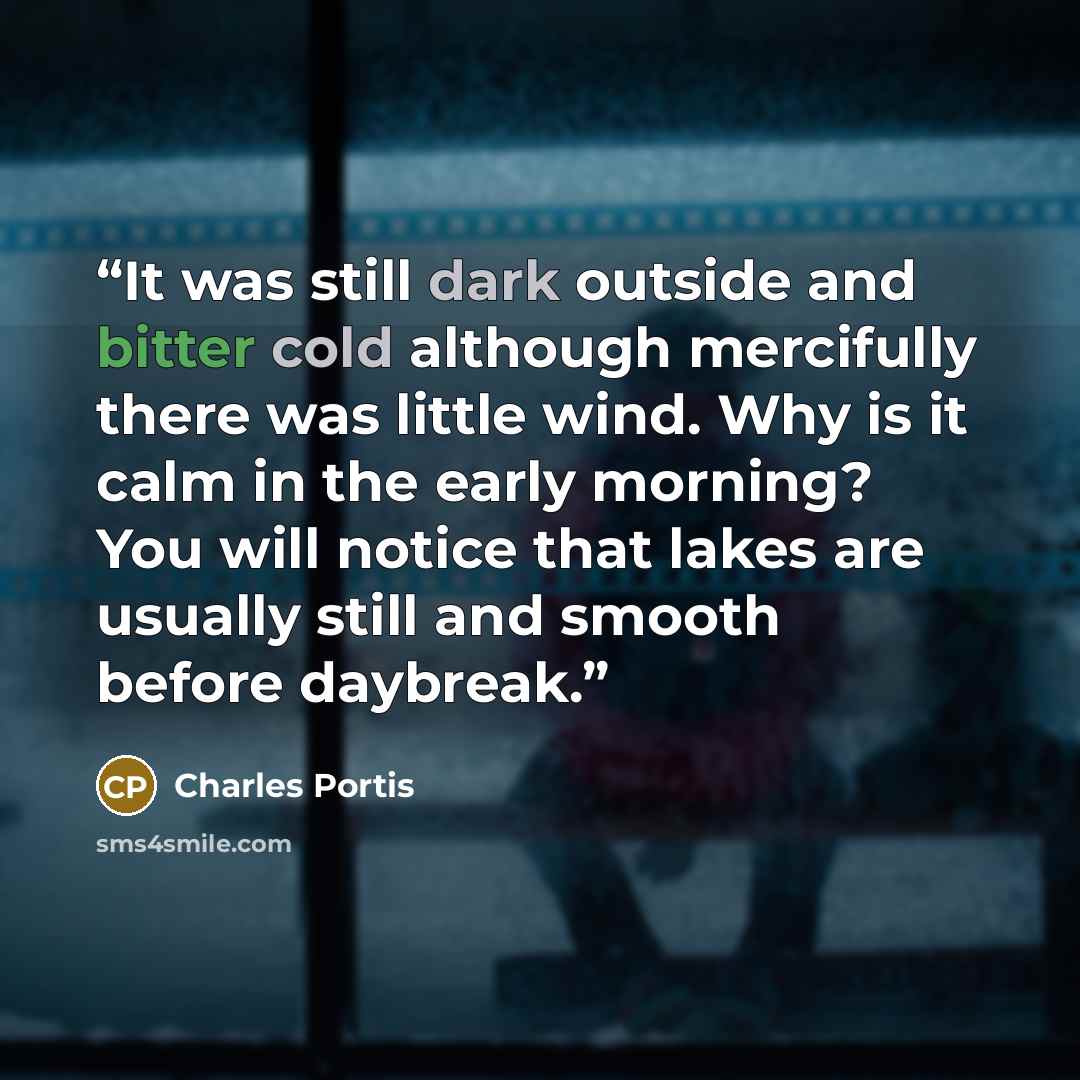 “It was still dark outside and bitter cold although mercifully there was little wind. Why is it calm in the early morning? You will notice that lakes are usually still and smooth before daybreak.” quote by Charles Portis