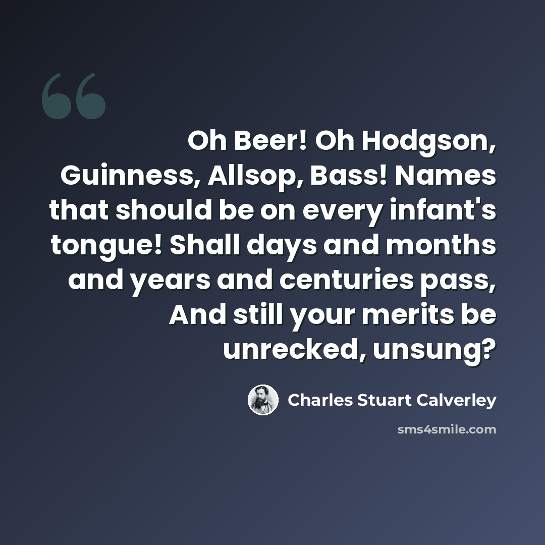 “Oh Beer! Oh Hodgson, Guinness, Allsop, Bass! Names that should be on every infant's tongue! Shall days and months and years and centuries pass, And still your merits be unrecked, unsung?” quote by Charles Stuart Calverley