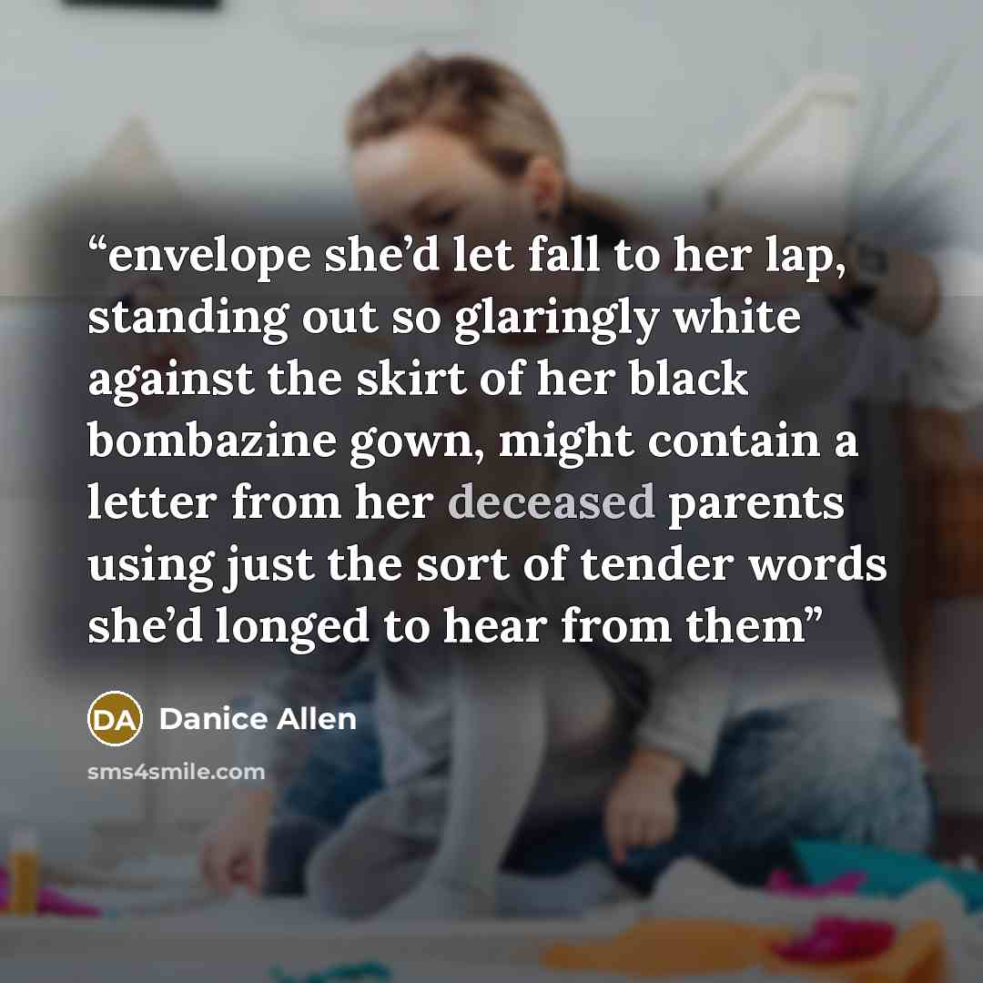 “envelope she’d let fall to her lap, standing out so glaringly white against the skirt of her black bombazine gown, might contain a letter from her deceased parents using just the sort of tender words she’d longed to hear from them” quote by Danice Allen