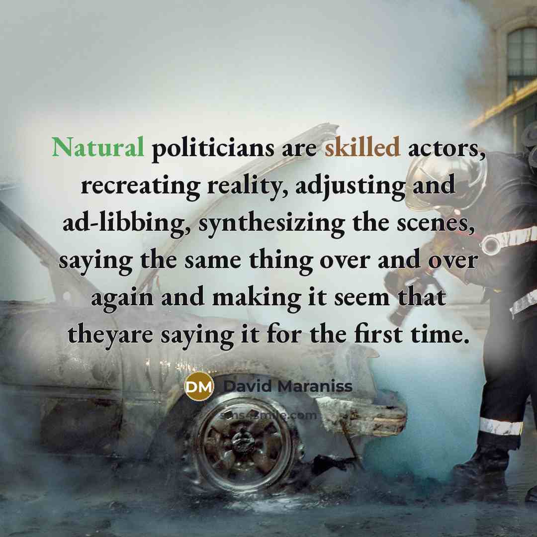 “Natural politicians are skilled actors, recreating reality, adjusting and ad-libbing, synthesizing the scenes, saying the same thing over and over again and making it seem that theyare saying it for the first time.” quote by David Maraniss