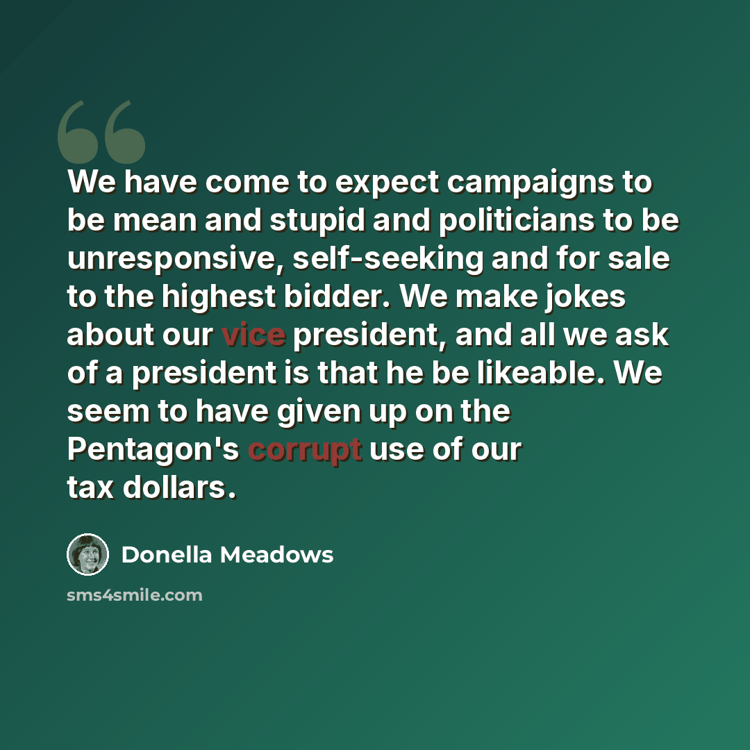 “We have come to expect campaigns to be mean and stupid and politicians to be unresponsive, self-seeking and for sale to the highest bidder. We make jokes about our vice president, and all we ask of a president is that he be likeable. We seem to have given up on the Pentagon's corrupt use of our…” quote by Donella Meadows