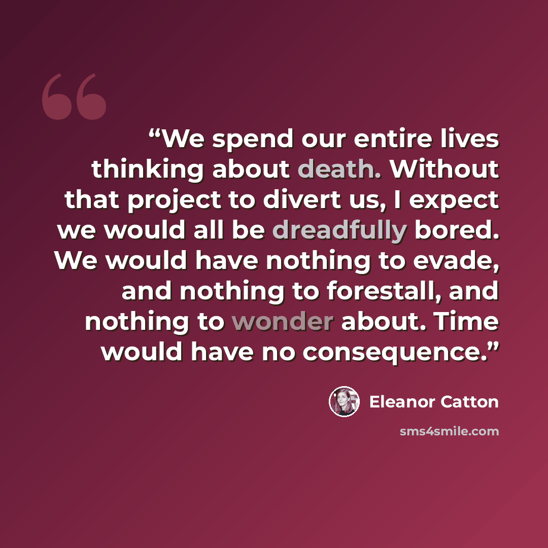 “We spend our entire lives thinking about death. Without that project to divert us, I expect we would all be dreadfully bored. We would have nothing to evade, and nothing to forestall, and nothing to wonder about. Time would have no consequence.” quote by Eleanor Catton