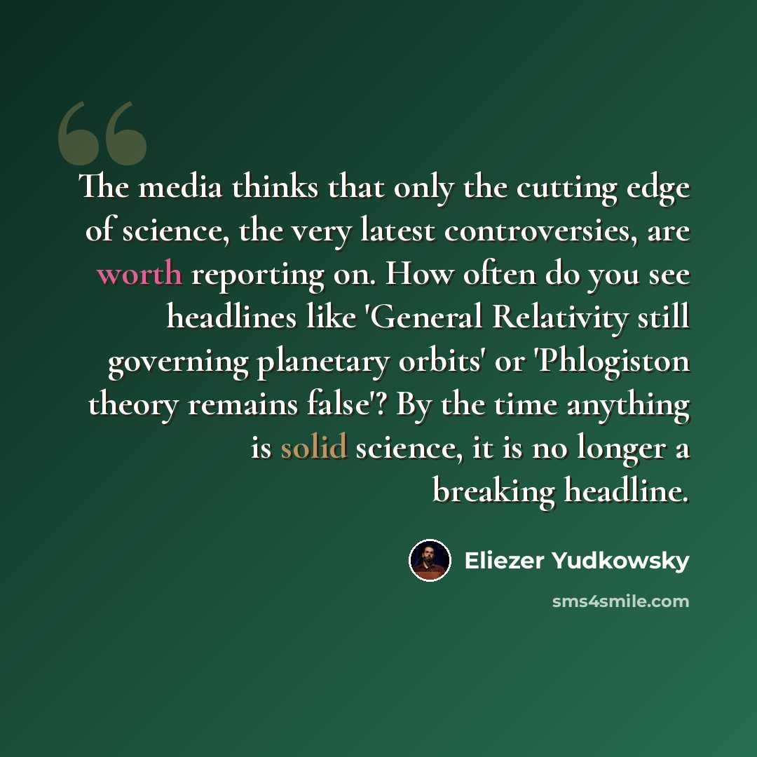 “The media thinks that only the cutting edge of science, the very latest controversies, are worth reporting on. How often do you see headlines like 'General Relativity still governing planetary orbits' or 'Phlogiston theory remains false'? By the time anything is solid science, it is no longer a…” quote by Eliezer Yudkowsky