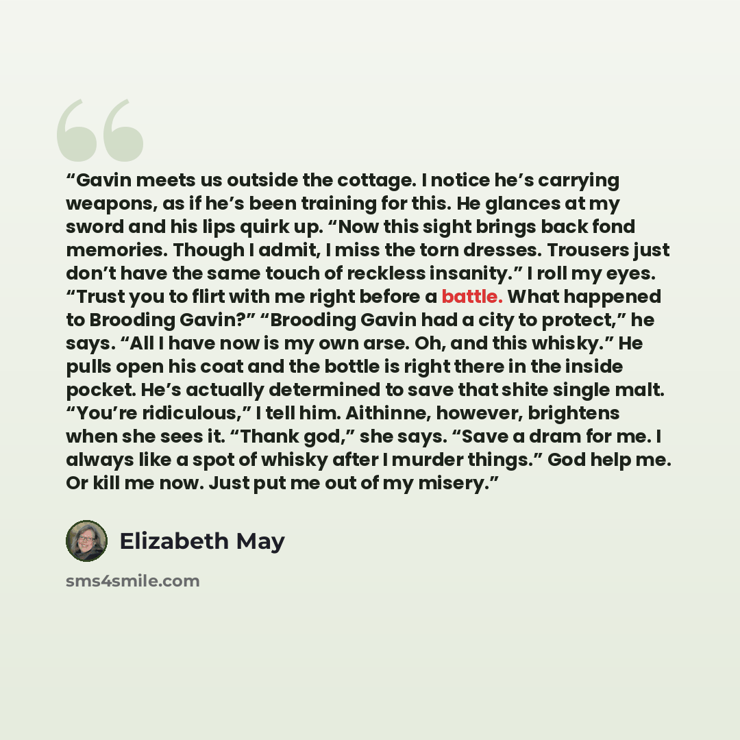 “Gavin meets us outside the cottage. I notice he’s carrying weapons, as if he’s been training for this. He glances at my sword and his lips quirk up. “Now this sight brings back fond memories. Though I admit, I miss the torn dresses. Trousers just don’t have the same touch of reckless insanity.” I…” quote by Elizabeth May