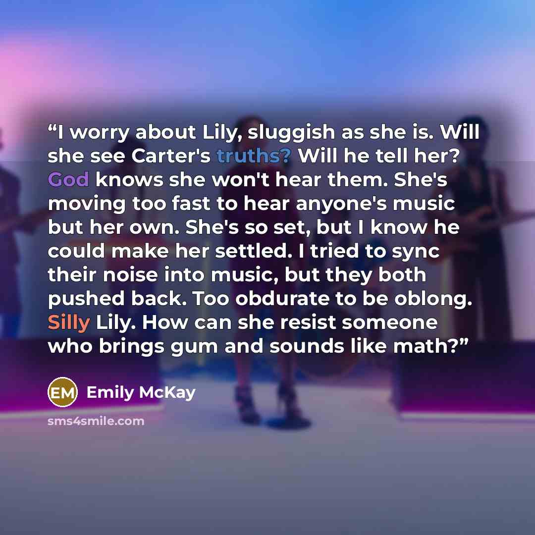 “I worry about Lily, sluggish as she is. Will she see Carter's truths? Will he tell her? God knows she won't hear them. She's moving too fast to hear anyone's music but her own. She's so set, but I know he could make her settled. I tried to sync their noise into music, but they both pushed back…” quote by Emily McKay