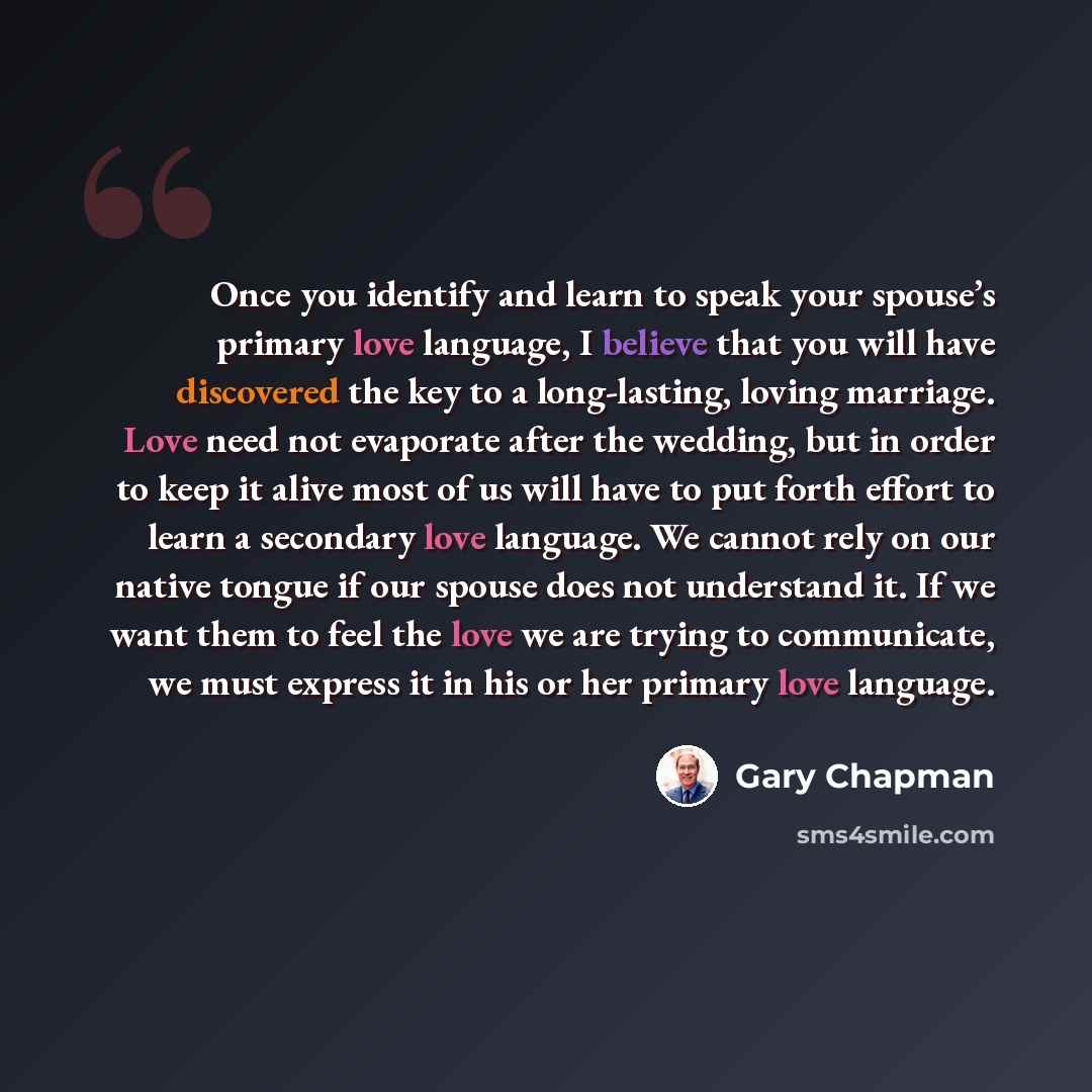 “Once you identify and learn to speak your spouse’s primary love language, I believe that you will have discovered the key to a long-lasting, loving marriage. Love need not evaporate after the wedding, but in order to keep it alive most of us will have to put forth effort to learn a secondary love…” quote by Gary Chapman