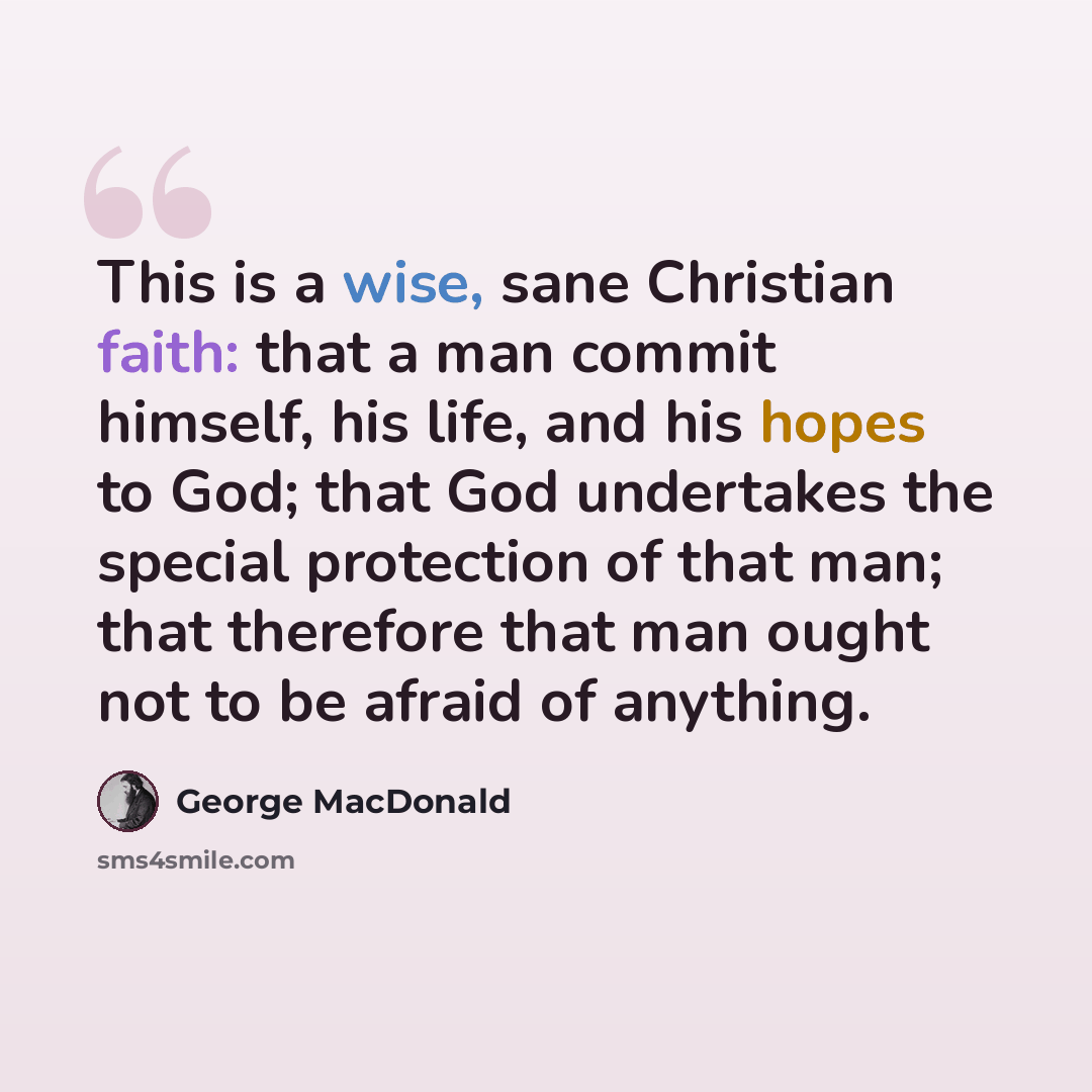 “This is a wise, sane Christian faith: that a man commit himself, his life, and his hopes to God; that God undertakes the special protection of that man; that therefore that man ought not to be afraid of anything.” quote by George MacDonald