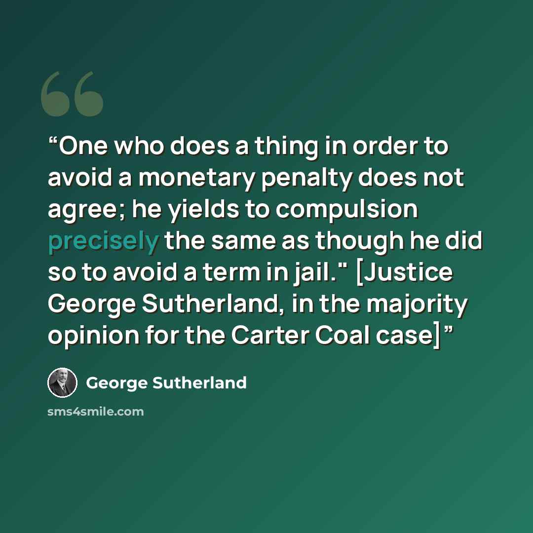 “One who does a thing in order to avoid a monetary penalty does not agree; he yields to compulsion precisely the same as though he did so to avoid a term in jail." [Justice George Sutherland, in the majority opinion for the Carter Coal case]” quote by George Sutherland