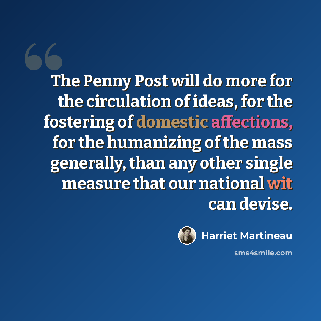 “The Penny Post will do more for the circulation of ideas, for the fostering of domestic affections, for the humanizing of the mass generally, than any other single measure that our national wit can devise.” quote by Harriet Martineau
