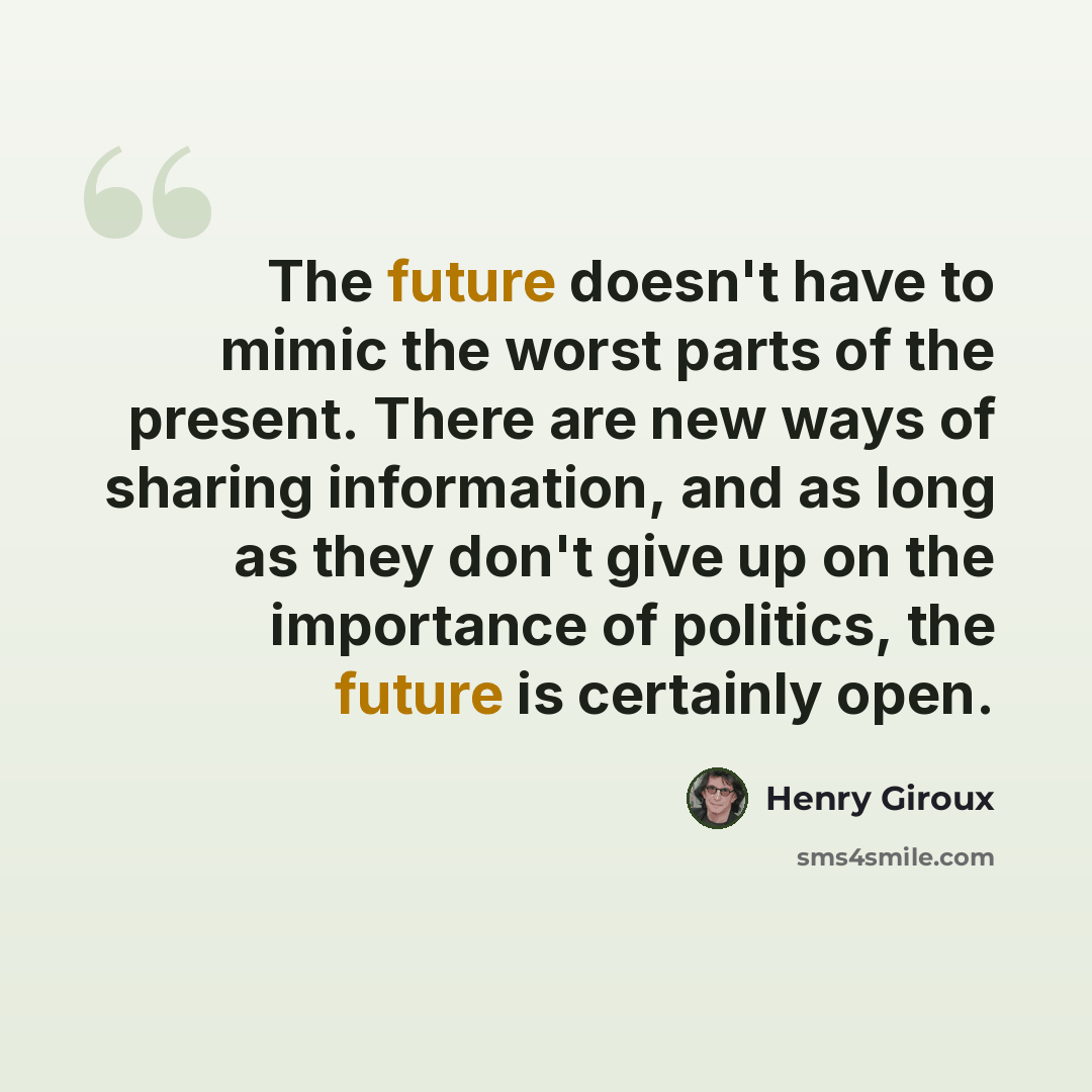 “The future doesn't have to mimic the worst parts of the present. There are new ways of sharing information, and as long as they don't give up on the importance of politics, the future is certainly open.” quote by Henry Giroux