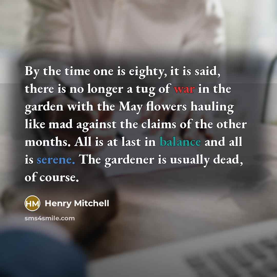 “By the time one is eighty, it is said, there is no longer a tug of war in the garden with the May flowers hauling like mad against the claims of the other months. All is at last in balance and all is serene. The gardener is usually dead, of course.” quote by Henry Mitchell