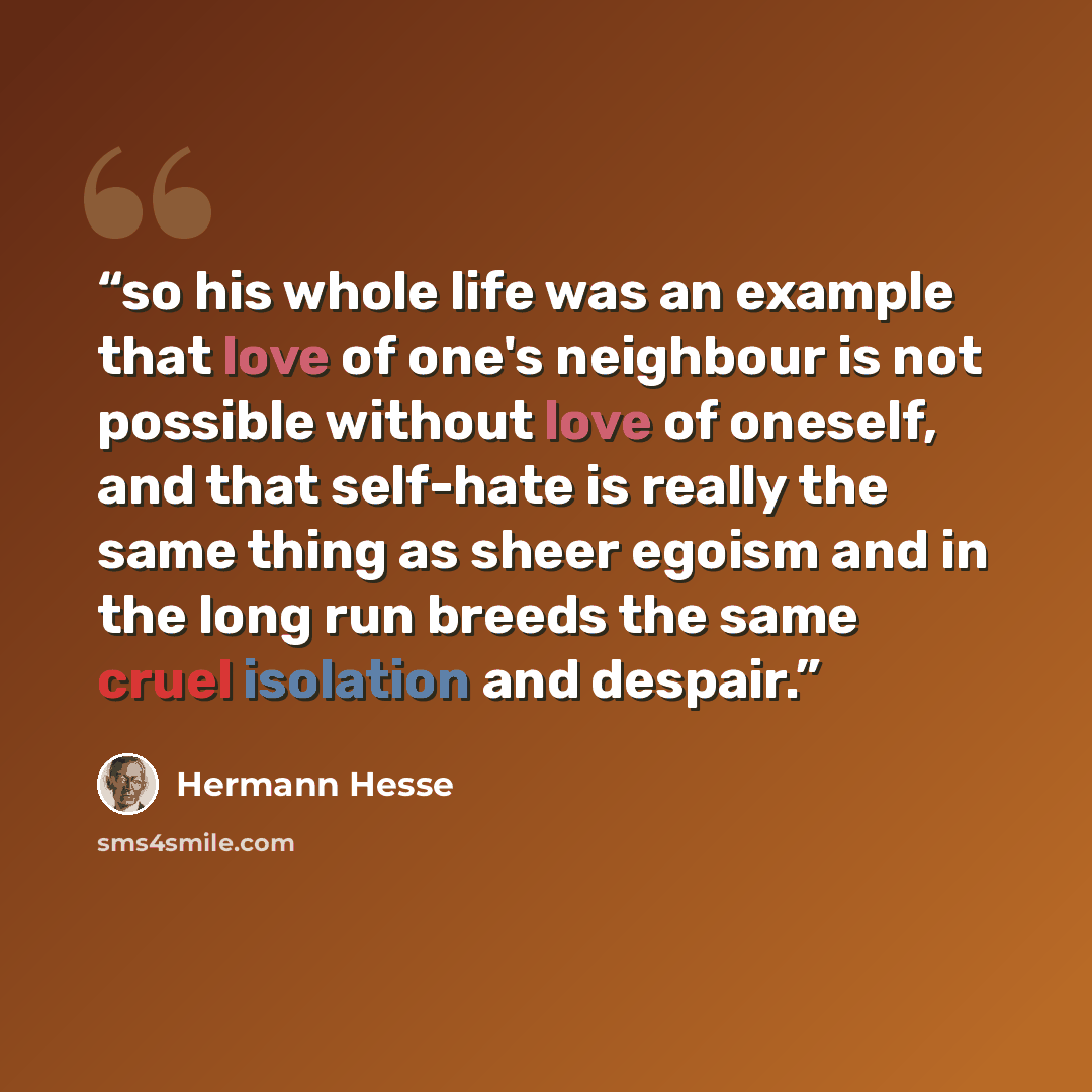 “so his whole life was an example that love of one's neighbour is not possible without love of oneself, and that self-hate is really the same thing as sheer egoism and in the long run breeds the same cruel isolation and despair.” quote by Hermann Hesse
