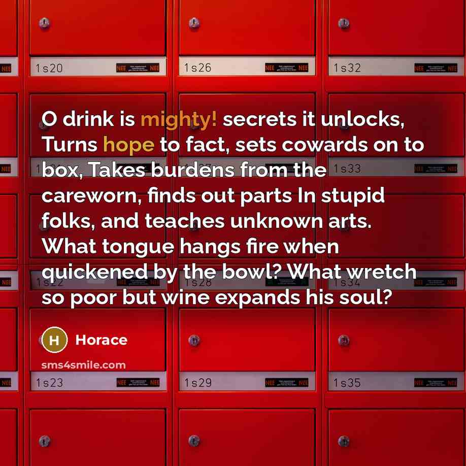 “O drink is mighty! secrets it unlocks, Turns hope to fact, sets cowards on to box, Takes burdens from the careworn, finds out parts In stupid folks, and teaches unknown arts. What tongue hangs fire when quickened by the bowl? What wretch so poor but wine expands his soul?” quote by Horace