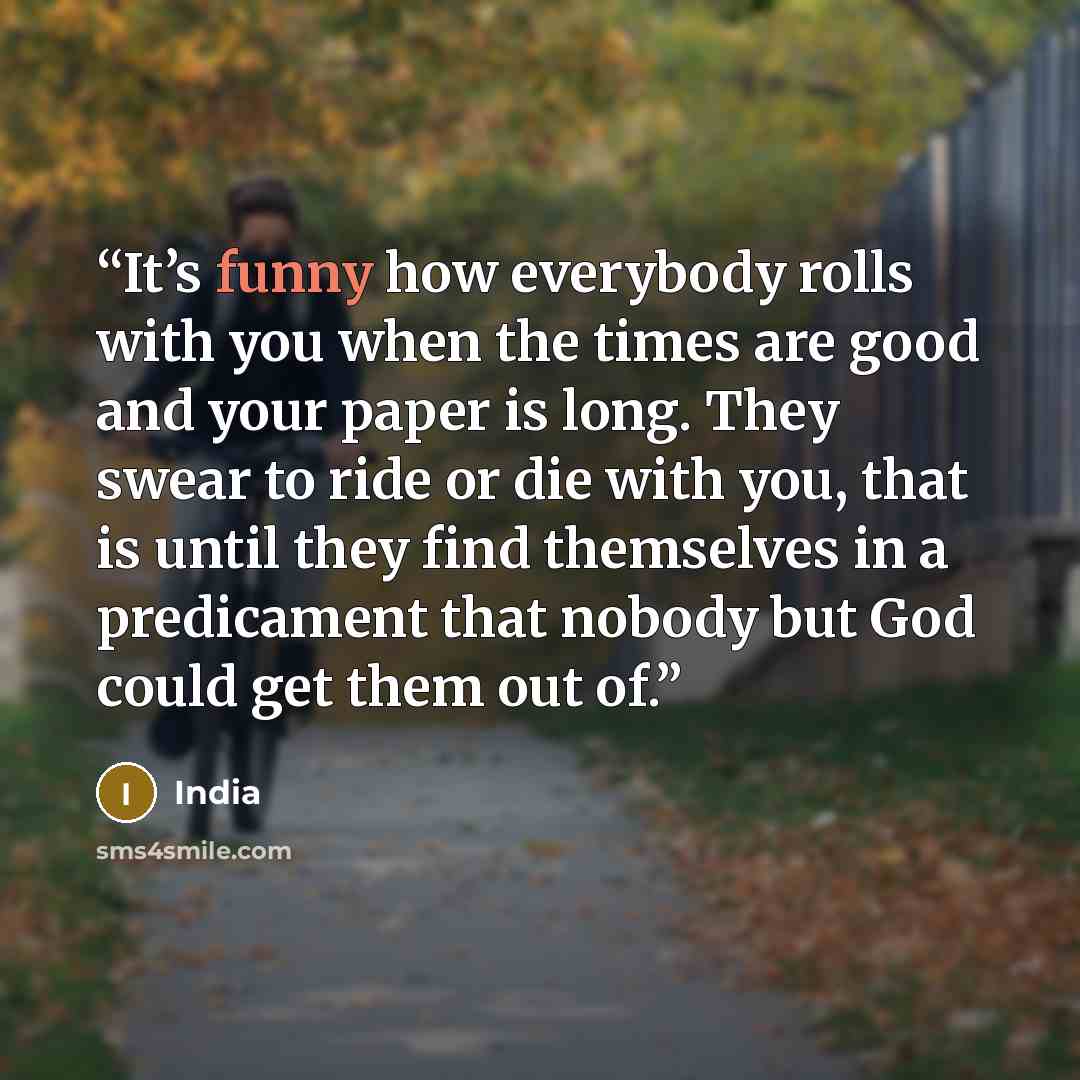 “It’s funny how everybody rolls with you when the times are good and your paper is long. They swear to ride or die with you, that is until they find themselves in a predicament that nobody but God could get them out of.” quote by India