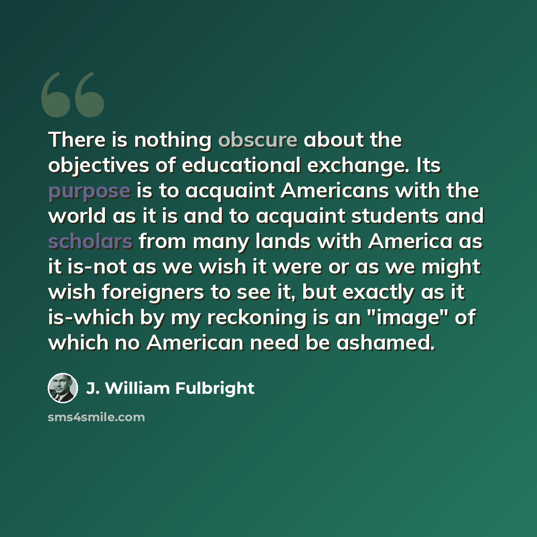 “There is nothing obscure about the objectives of educational exchange. Its purpose is to acquaint Americans with the world as it is and to acquaint students and scholars from many lands with America as it is-not as we wish it were or as we might wish foreigners to see it, but exactly as it…” quote by J. William Fulbright