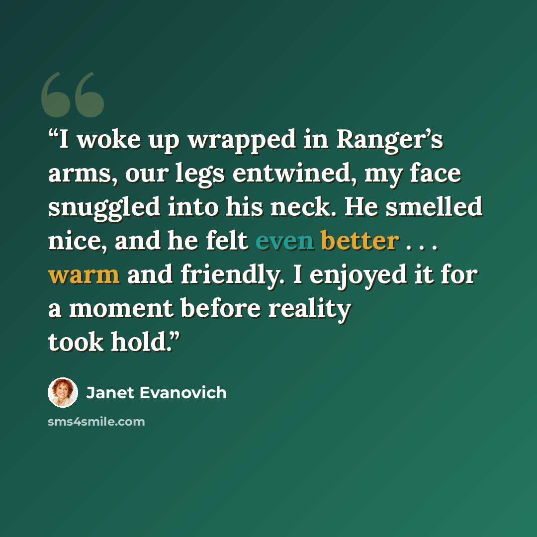 “I woke up wrapped in Ranger’s arms, our legs entwined, my face snuggled into his neck. He smelled nice, and he felt even better . . . warm and friendly. I enjoyed it for a moment before reality took hold.” quote by Janet Evanovich