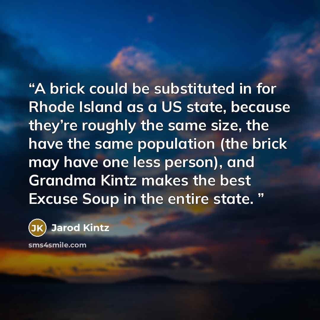“A brick could be substituted in for Rhode Island as a US state, because they’re roughly the same size, the have the same population (the brick may have one less person), and Grandma Kintz makes the best Excuse Soup in the entire state.” quote by Jarod Kintz