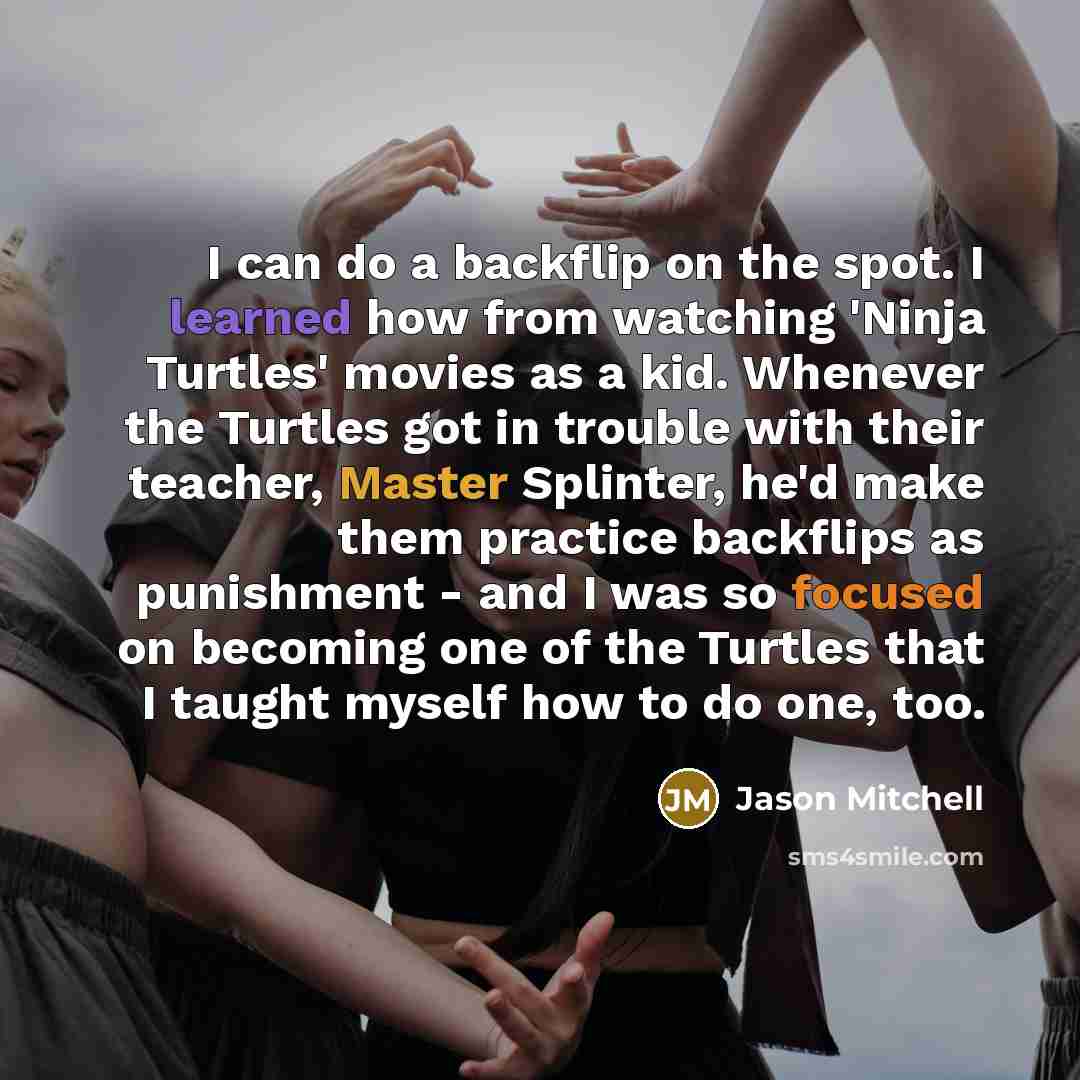 “I can do a backflip on the spot. I learned how from watching 'Ninja Turtles' movies as a kid. Whenever the Turtles got in trouble with their teacher, Master Splinter, he'd make them practice backflips as punishment - and I was so focused on becoming one of the Turtles that I taught myself how to…” quote by Jason Mitchell