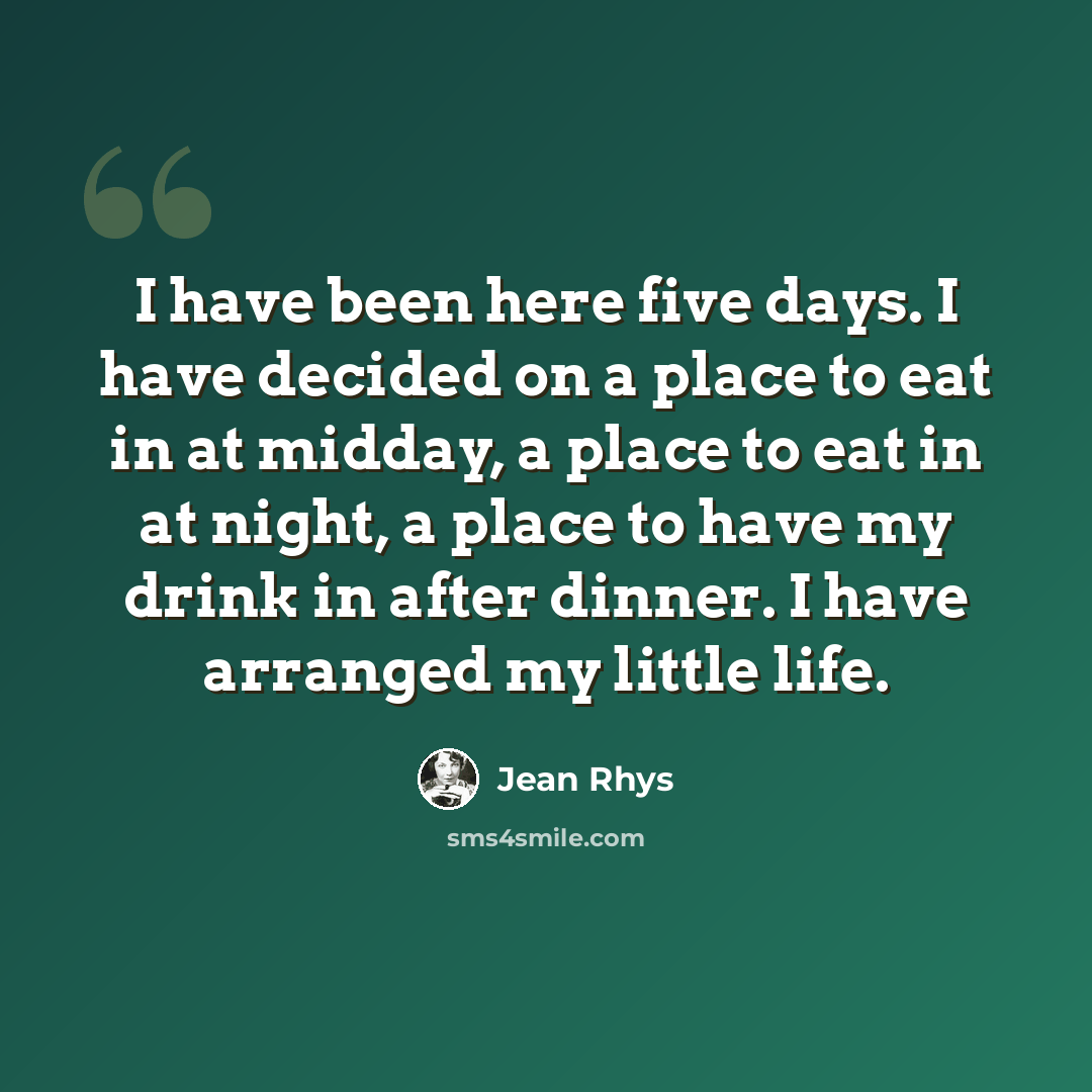 “I have been here five days. I have decided on a place to eat in at midday, a place to eat in at night, a place to have my drink in after dinner. I have arranged my little life.” quote by Jean Rhys