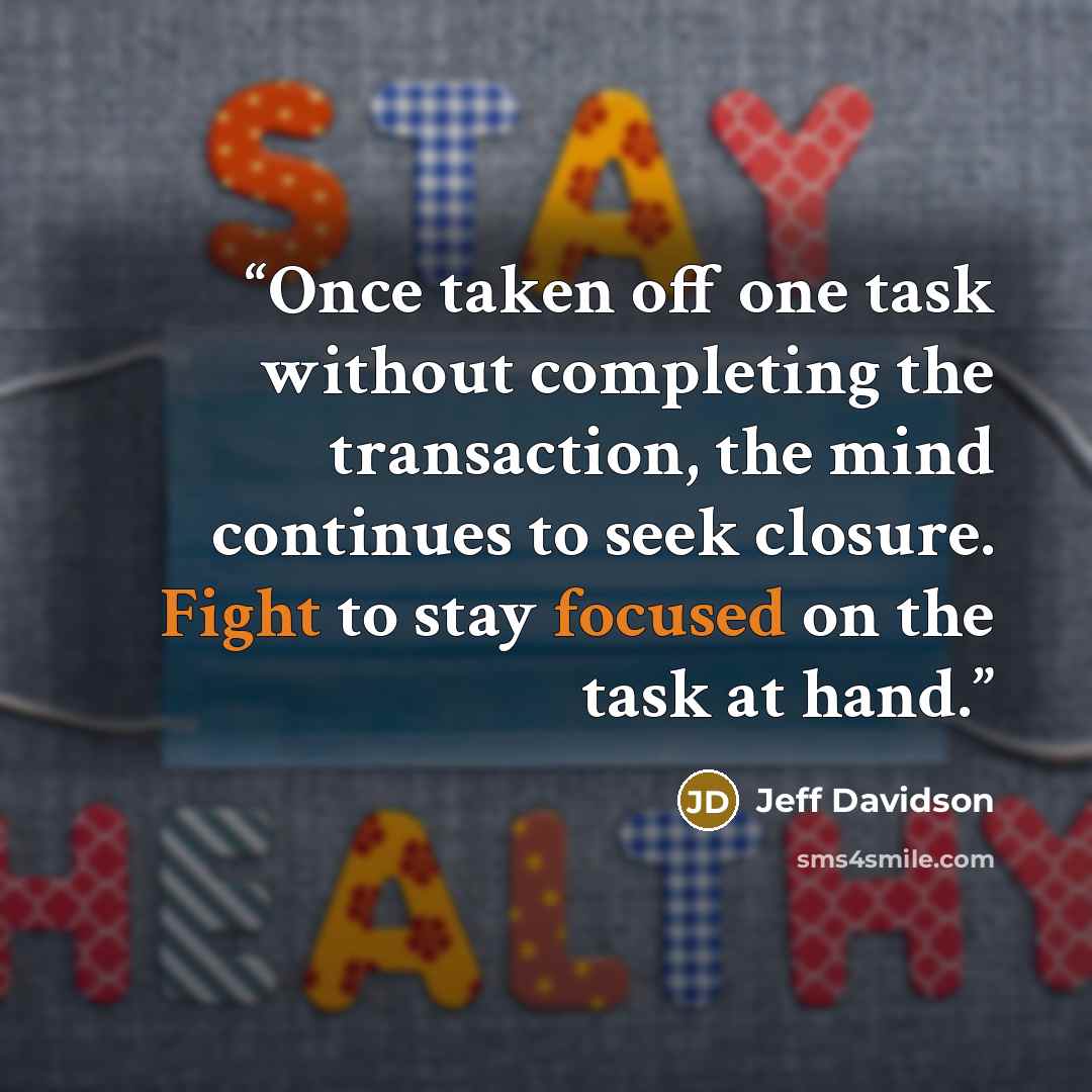 “Once taken off one task without completing the transaction, the mind continues to seek closure. Fight to stay focused on the task at hand.” quote by Jeff Davidson