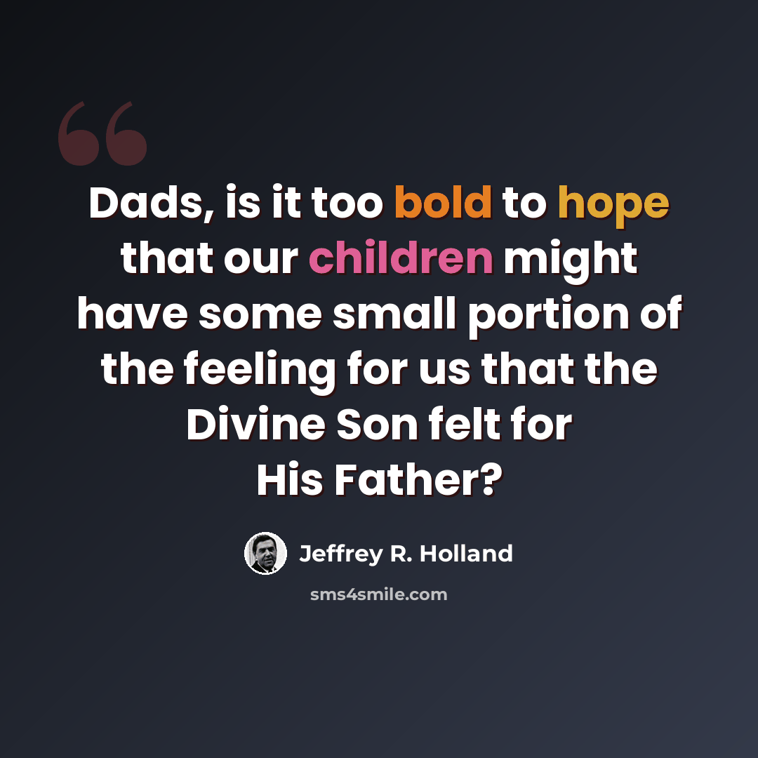 “Dads, is it too bold to hope that our children might have some small portion of the feeling for us that the Divine Son felt for His Father?” quote by Jeffrey R. Holland