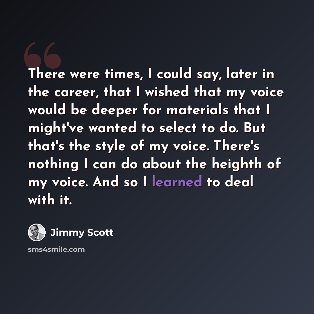 “There were times, I could say, later in the career, that I wished that my voice would be deeper for materials that I might've wanted to select to do. But that's the style of my voice. There's nothing I can do about the heighth of my voice. And so I learned to deal with it.” quote by Jimmy Scott