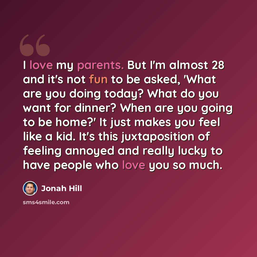 “I love my parents. But I'm almost 28 and it's not fun to be asked, 'What are you doing today? What do you want for dinner? When are you going to be home?' It just makes you feel like a kid. It's this juxtaposition of feeling annoyed and really lucky to have people who love you so much.” quote by Jonah Hill