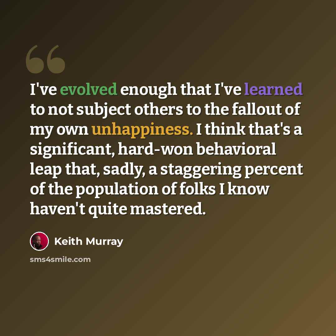 “I've evolved enough that I've learned to not subject others to the fallout of my own unhappiness. I think that's a significant, hard-won behavioral leap that, sadly, a staggering percent of the population of folks I know haven't quite mastered.” quote by Keith Murray