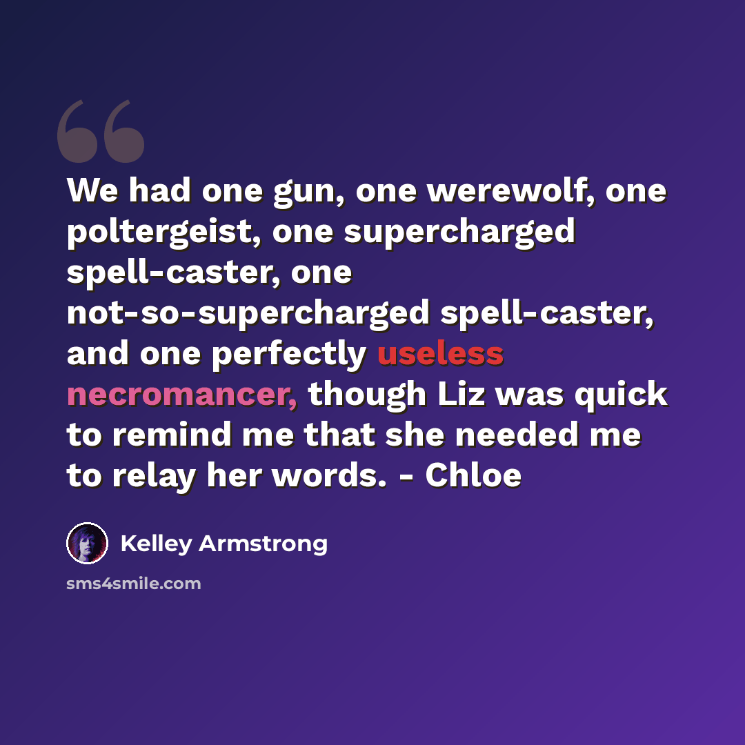 “We had one gun, one werewolf, one poltergeist, one supercharged spell-caster, one not-so-supercharged spell-caster, and one perfectly useless necromancer, though Liz was quick to remind me that she needed me to relay her words. - Chloe” quote by Kelley Armstrong