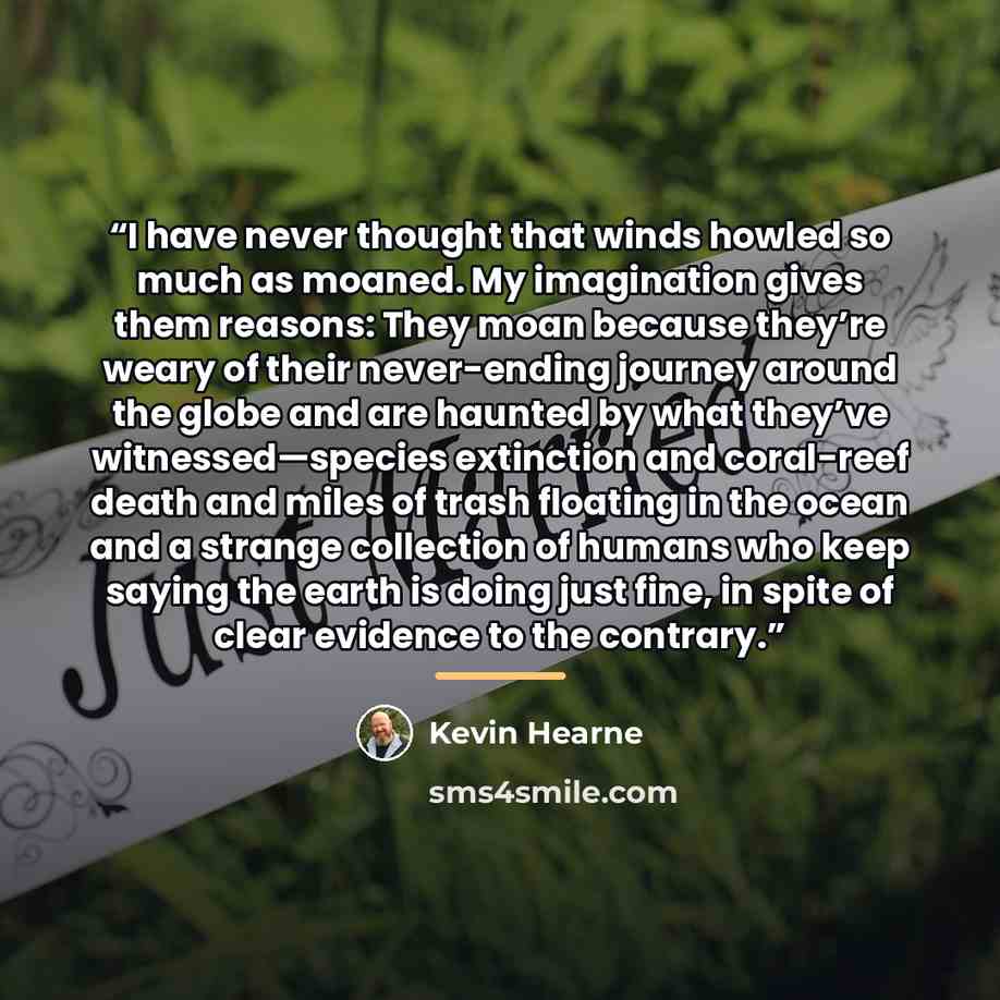 “I have never thought that winds howled so much as moaned. My imagination gives them reasons: They moan because they’re weary of their never-ending journey around the globe and are haunted by what they’ve witnessed—species extinction and coral-reef death and miles of trash floating in the ocean and…” quote by Kevin Hearne