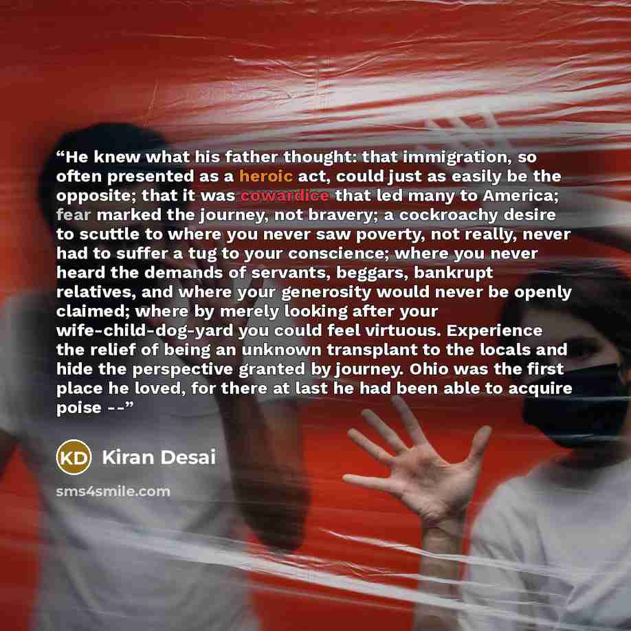 “He knew what his father thought: that immigration, so often presented as a heroic act, could just as easily be the opposite; that it was cowardice that led many to America; fear marked the journey, not bravery; a cockroachy desire to scuttle to where you never saw poverty, not really, never had to…” quote by Kiran Desai
