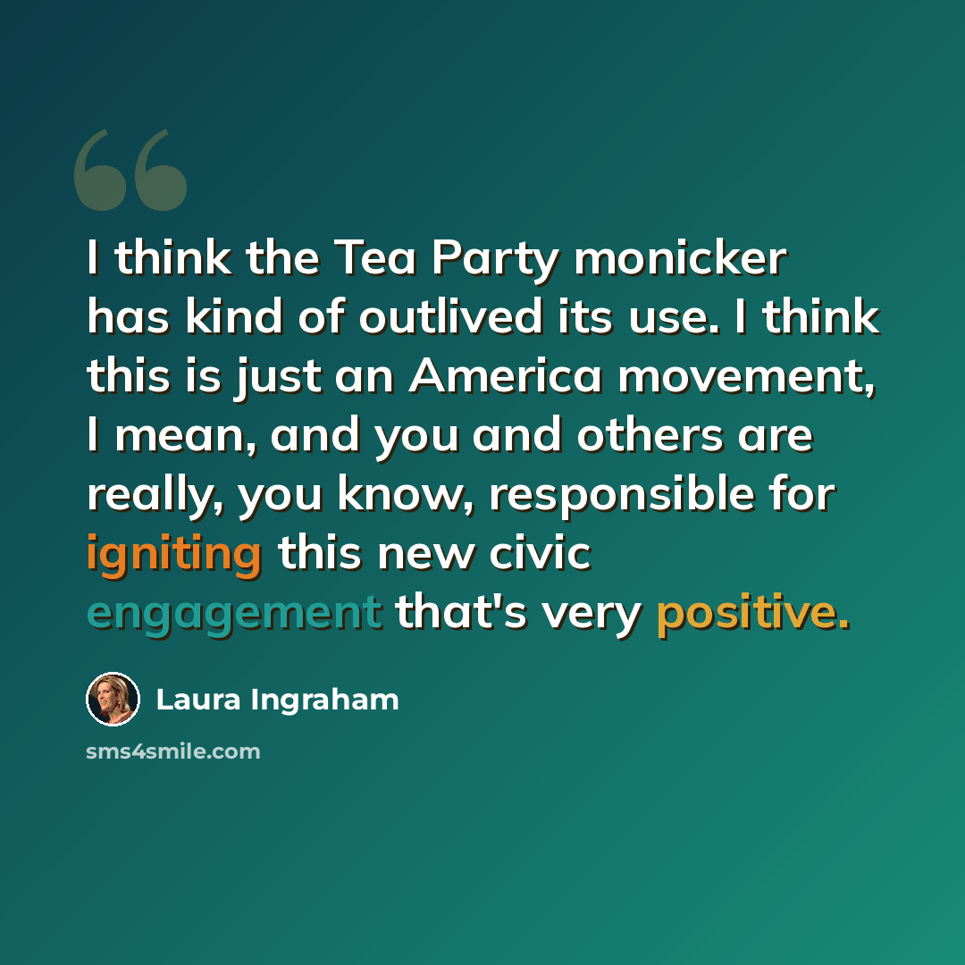 “I think the Tea Party monicker has kind of outlived its use. I think this is just an America movement, I mean, and you and others are really, you know, responsible for igniting this new civic engagement that's very positive.” quote by Laura Ingraham